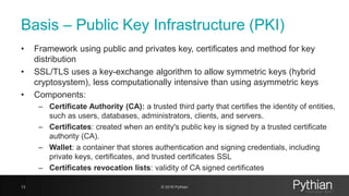 Basis – Public Key Infrastructure (PKI)
• Framework using public and privates key, certificates and method for key
distribution
• SSL/TLS uses a key-exchange algorithm to allow symmetric keys (hybrid
cryptosystem), less computationally intensive than using asymmetric keys
• Components:
– Certificate Authority (CA): a trusted third party that certifies the identity of entities,
such as users, databases, administrators, clients, and servers.
– Certificates: created when an entity's public key is signed by a trusted certificate
authority (CA).
– Wallet: a container that stores authentication and signing credentials, including
private keys, certificates, and trusted certificates SSL
– Certificates revocation lists: validity of CA signed certificates
13 © 2018 Pythian
 
