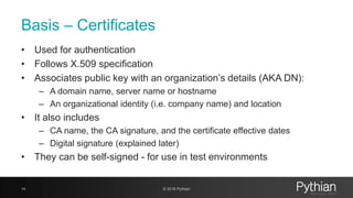 Basis – Certificates
• Used for authentication
• Follows X.509 specification
• Associates public key with an organization’s details (AKA DN):
– A domain name, server name or hostname
– An organizational identity (i.e. company name) and location
• It also includes
– CA name, the CA signature, and the certificate effective dates
– Digital signature (explained later)
• They can be self-signed - for use in test environments
14 © 2018 Pythian
 