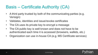 Basis – Certificate Authority (CA)
• A third party trusted by both of the communicating parties (e.g.
Verisign)
• Validates, identities and issue/revoke certificates
• The CA uses its private key to encrypt a message
• The CA public key is well known and does not have to be
authenticated each time it is accessed (browsers, wallets, etc.)
• Organization can use in-house CA (e.g. MS Certificate services)
15 © 2018 Pythian
 