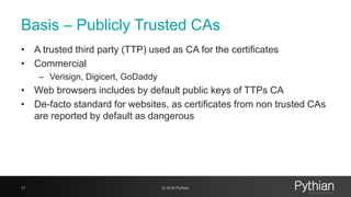 Basis – Publicly Trusted CAs
• A trusted third party (TTP) used as CA for the certificates
• Commercial
– Verisign, Digicert, GoDaddy
• Web browsers includes by default public keys of TTPs CA
• De-facto standard for websites, as certificates from non trusted CAs
are reported by default as dangerous
17 © 2018 Pythian
 