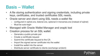 Basis – Wallet
• A file storing authentication and signing credentials, including private
keys, certificates, and trusted certificates SSL needs.
• Oracle server and client using SSL needs a wallet file
– configured in sqlnet.ora, listener.ora, optional in tnsnames.ora (instead of sqlnet)
– Must be auto-login
• Managed with Oracle Wallet Manager and orapki tool
• Creation process for an SSL wallet:
– Generate a public-private pair
– Create a certificate request
– Submit the certificate request to the CA
– Import the signed server certificate into the wallet
– Install the wallet into the server
– Distribute server certificate to clients (exchange w/client)
19 © 2018 Pythian
 