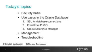 Today’s topics
• Security basis
• Use cases in the Oracle Database
1. SSL for database connections
2. Email from PL/SQL
3. Oracle Enterprise Manager
• Management
• Troubleshooting
2 © 2018 Pythian
Intended audience: DBAs and Developers
 