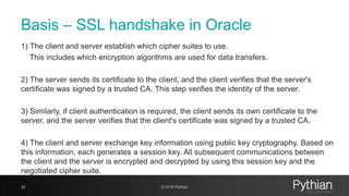 Basis – SSL handshake in Oracle
1) The client and server establish which cipher suites to use.
This includes which encryption algorithms are used for data transfers.
2) The server sends its certificate to the client, and the client verifies that the server's
certificate was signed by a trusted CA. This step verifies the identity of the server.
3) Similarly, if client authentication is required, the client sends its own certificate to the
server, and the server verifies that the client's certificate was signed by a trusted CA.
4) The client and server exchange key information using public key cryptography. Based on
this information, each generates a session key. All subsequent communications between
the client and the server is encrypted and decrypted by using this session key and the
negotiated cipher suite.
20 © 2018 Pythian
 