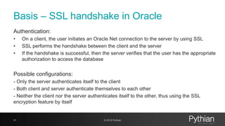 Basis – SSL handshake in Oracle
Authentication:
• On a client, the user initiates an Oracle Net connection to the server by using SSL
• SSL performs the handshake between the client and the server
• If the handshake is successful, then the server verifies that the user has the appropriate
authorization to access the database
Possible configurations:
- Only the server authenticates itself to the client
- Both client and server authenticate themselves to each other
- Neither the client nor the server authenticates itself to the other, thus using the SSL
encryption feature by itself
21 © 2018 Pythian
 