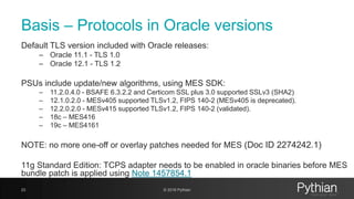 Basis – Protocols in Oracle versions
Default TLS version included with Oracle releases:
– Oracle 11.1 - TLS 1.0
– Oracle 12.1 - TLS 1.2
PSUs include update/new algorithms, using MES SDK:
– 11.2.0.4.0 - BSAFE 6.3.2.2 and Certicom SSL plus 3.0 supported SSLv3 (SHA2)
– 12.1.0.2.0 - MESv405 supported TLSv1.2, FIPS 140-2 (MESv405 is deprecated).
– 12.2.0.2.0 - MESv415 supported TLSv1.2, FIPS 140-2 (validated).
– 18c – MES416
– 19c – MES4161
NOTE: no more one-off or overlay patches needed for MES (Doc ID 2274242.1)
11g Standard Edition: TCPS adapter needs to be enabled in oracle binaries before MES
bundle patch is applied using Note 1457854.1
23 © 2018 Pythian
 