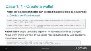 Case 1: 1 - Create a wallet
Note: self signed certificates can be used instead of step a), skipping b)
a. Create a certificate request
28 © 2018 Pythian
orapki wallet add -wallet . -dn "CN=myserver.domain,O=Acme,L=New York,ST=New York,C=US" 
-keysize 2048 -pwd $MYPASS
orapki wallet export -wallet . -dn "CN=myserver.domain,O=Acme,L=New York,ST=New York,C=US" 
-request ./myserver.req -pwd $MYPASS
Known issue: orapki uses MD5 algorithm for requests (cannot be changed).
Above won’t work if we want SHA2 signed request (validated by CAs nowadays).
Use openssl instead:
openssl pkcs12 -in ewallet.p12 -nodes -out mywallet.pem
openssl req -new -key mywallet.pem -sha256 -out mywallet-sha2.csr
 