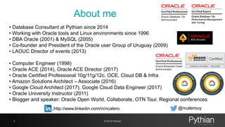 • Database Consultant at Pythian since 2014
• Working with Oracle tools and Linux environments since 1996
• DBA Oracle (2001) & MySQL (2005)
• Co-founder and President of the Oracle user Group of Uruguay (2009)
• LAOUC Director of events (2013)
• Computer Engineer (1998)
• Oracle ACE (2014), Oracle ACE Director (2017)
• Oracle Certified Professional 10g/11g/12c, OCE, Cloud DB & Infra
• Amazon Solutions Architect – Associate (2016)
• Google Cloud Architect (2017), Google Cloud Data Engineer (2017)
• Oracle University Instructor (2011)
• Blogger and speaker: Oracle Open World, Collaborate, OTN Tour, Regional conferences
About me
3 © 2018 Pythian
http://www.linkedin.com/in/ncalero @ncalerouy
 