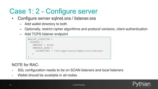 Case 1: 2 - Configure server
• Configure server sqlnet.ora / listener.ora
– Add wallet directory to both
– Optionally, restrict cipher algorithms and protocol versions, client authentication
– Add TCPS listener endpoint
NOTE for RAC:
- SSL configuration needs to be on SCAN listeners and local listeners
- Wallet should be available in all nodes
31 © 2018 Pythian
WALLET_LOCATION =
(SOURCE =
(METHOD = FILE)
(METHOD_DATA =
(DIRECTORY = /u01/app/oracle/admin/orcl/wallet)
)
)
 