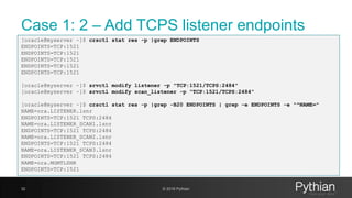 Case 1: 2 – Add TCPS listener endpoints
32 © 2018 Pythian
[oracle@myserver ~]$ crsctl stat res -p |grep ENDPOINTS
ENDPOINTS=TCP:1521
ENDPOINTS=TCP:1521
ENDPOINTS=TCP:1521
ENDPOINTS=TCP:1521
ENDPOINTS=TCP:1521
[oracle@myserver ~]$ srvctl modify listener -p "TCP:1521/TCPS:2484"
[oracle@myserver ~]$ srvctl modify scan_listener -p "TCP:1521/TCPS:2484"
[oracle@myserver ~]$ crsctl stat res -p |grep -B20 ENDPOINTS | grep -e ENDPOINTS -e "^NAME="
NAME=ora.LISTENER.lsnr
ENDPOINTS=TCP:1521 TCPS:2484
NAME=ora.LISTENER_SCAN1.lsnr
ENDPOINTS=TCP:1521 TCPS:2484
NAME=ora.LISTENER_SCAN2.lsnr
ENDPOINTS=TCP:1521 TCPS:2484
NAME=ora.LISTENER_SCAN3.lsnr
ENDPOINTS=TCP:1521 TCPS:2484
NAME=ora.MGMTLSNR
ENDPOINTS=TCP:1521
 