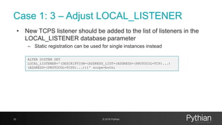 Case 1: 3 – Adjust LOCAL_LISTENER
• New TCPS listener should be added to the list of listeners in the
LOCAL_LISTENER database parameter
– Static registration can be used for single instances instead
33 © 2018 Pythian
ALTER SYSTEM SET
LOCAL_LISTENER='(DESCRIPTION=(ADDRESS_LIST=(ADDRESS=(PROTOCOL=TCP)...)
(ADDRESS=(PROTOCOL=TCPS)...)))' scope=both;
 