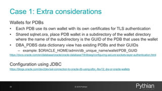 Case 1: Extra considerations
Wallets for PDBs
• Each PDB use its own wallet with its own certificates for TLS authentication
• Shared sqlnet.ora, place PDB wallet in a subdirectory of the wallet directory
where the name of the subdirectory is the GUID of the PDB that uses the wallet
• DBA_PDBS data dictionary view has existing PDBs and their GUIDs
– example: $ORACLE_HOME/admin/db_unique_name/wallet/PDB_GUID
https://docs.oracle.com/en/database/oracle/oracle-database/18/dbseg/configuring-secure-sockets-layer-authentication.html
Configuration using JDBC
https://blogs.oracle.com/dev2dev/ssl-connection-to-oracle-db-using-jdbc,-tlsv12,-jks-or-oracle-wallets
35 © 2018 Pythian
 