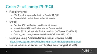 Case 2: utl_smtp PL/SQL
• Requirements:
– SSL for utl_smtp available since Oracle 11.2.0.2
– Credentials to authenticate with mail server
• Steps:
– Get the SSL certificates used by email server
– Import those SSL certificates into an Oracle Wallet
– Create ACL to allow traffic for the user/port (MOS note 1209644.1)
– Call utl_smtp using sample code from MOS note 1323140.1
• Example using Amazon Simple Email Service (SES):
https://blog.pythian.com/oracle-and-amazon-simple-email-service/
• Issues when mail server certificates are changed (it will!)
36 © 2018 Pythian
 