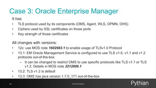 Case 3: Oracle Enterprise Manager
It has
• TLS protocol used by its components (OMS, Agent, WLS, OPMN, OHS)
• Ciphers used by SSL certificates on those ports
• Key strength of those certificates
All changes with versions:
• 12c: use MOS note 1602983.1 to enable usage of TLSv1.0 Protocol
• 13.1: EM Oracle Management Service is configured to use TLS v1.0, v1.1 and v1.2
protocols out-of-the-box
– It can be changed to restrict OMS to use specific protocols like TLS v1.1 or TLS
v1.2. Details in MOS note 2212006.1
• 13.2: TLS v1.2 is default
• 13.3: OMS has java version 1.7.0_171 out-of-the-box
38 © 2018 Pythian
 