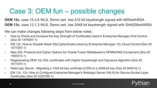 Case 3: OEM fun – possible changes
OEM 12c: uses 10.3.6 WLS. Demo cert. has 512 bit keystrength signed with MD5withRSA
OEM 13c: uses 12.1.3 WLS. Demo cert. has 2048 bit keystrength signed with SHA256withRSA
We can make changes following steps from below notes:
• How to Check and Increase the Key Strength of Certificates Used in Enterprise Manager Grid Control
(Doc ID 1476567.1)
- EM 12c: How to Disable Weak SSLCipherSuites Used by Enterprise Manager 12c Cloud Control (Doc ID
1477287.1)
- New SSL Protocol and Cipher Options for Oracle Fusion Middleware's OPMN/ONS Component (Doc ID
1905314.1)
- Regenerating OEM 12c SSL certificates with Higher Keystrength and Signature Algorithm (Doc ID
1611578.1)
- WebLogic Server - Migrating a 1024-bit key certficate (CSR) to a 2048-bit key (Doc ID 949316.1)
- EM 13c, 12c: How to Configure Enterprise Manager's Weblogic Server (WLS) for Secure Socket Layer
Certificates (Doc ID 2220788.1)
39 © 2018 Pythian
 