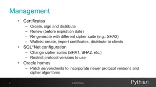 Management
• Certificates
– Create, sign and distribute
– Renew (before expiration date)
– Re-generate with different cipher suite (e.g.: SHA2)
– Wallets: create, import certificates, distribute to clients
• SQL*Net configuration
– Change cipher suites (SHA1, SHA2, etc.)
– Restrict protocol versions to use
• Oracle homes
– Patch server/clients to incorporate newer protocol versions and
cipher algorithms
41 © 2018 Pythian
 