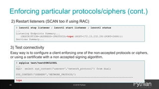 Enforcing particular protocols/ciphers (cont.)
2) Restart listeners (SCAN too if using RAC)
43 © 2018 Pythian
$ lsnrctl stop listener ; lsnrctl start listener ; lsnrctl status
...
Listening Endpoints Summary...
(DESCRIPTION=(ADDRESS=(PROTOCOL=tcps)(HOST=172.15.232.29)(PORT=2484)))
Services Summary...
3) Test connectivity
Easy way is to configure a client enforcing one of the non-accepted protocols or ciphers,
or using a certificate with a non accepted signing algorithm.
$ sqlplus test/test@ORCLCSSL
...
SQL> select sys_context('userenv','network_protocol') from dual;
SYS_CONTEXT('USERENV','NETWORK_PROTOCOL')
--------------------------------------------------------------------------------
tcps
 