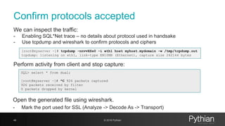Confirm protocols accepted
46 © 2018 Pythian
We can inspect the traffic:
- Enabling SQL*Net trace – no details about protocol used in handsake
- Use tcpdump and wireshark to confirm protocols and ciphers
[root@myserver ~]# tcpdump -nnvvXSs0 -i eth1 host myhost.mydomain -w /tmp/tcpdump.out
tcpdump: listening on eth1, link-type EN10MB (Ethernet), capture size 262144 bytes
Perform activity from client and stop capture:
SQL> select * from dual;
[root@myserver ~]# ^C 926 packets captured
926 packets received by filter
0 packets dropped by kernel
Open the generated file using wireshark.
- Mark the port used for SSL (Analyze -> Decode As -> Transport)
 