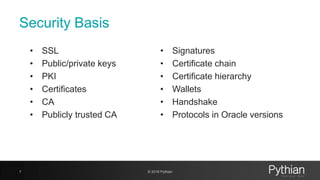 Security Basis
• SSL
• Public/private keys
• PKI
• Certificates
• CA
• Publicly trusted CA
7 © 2018 Pythian
• Signatures
• Certificate chain
• Certificate hierarchy
• Wallets
• Handshake
• Protocols in Oracle versions
 