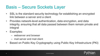 Basis – Secure Sockets Layer
• SSL is the standard security technology for establishing an encrypted
link between a server and a client
• Provides network-level authentication, data encryption, and data
integrity, ensuring that all data passed between them remain private and
integral
• Examples:
– webserver and browser
– mail server and mail client
• Based on Public Key Cryptography using Public Key Infrastructure (PKI)
8 © 2018 Pythian
 