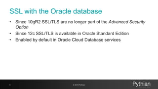 SSL with the Oracle database
• Since 10gR2 SSL/TLS are no longer part of the Advanced Security
Option
• Since 12c SSL/TLS is available in Oracle Standard Edition
• Enabled by default in Oracle Cloud Database services
9 © 2018 Pythian
 