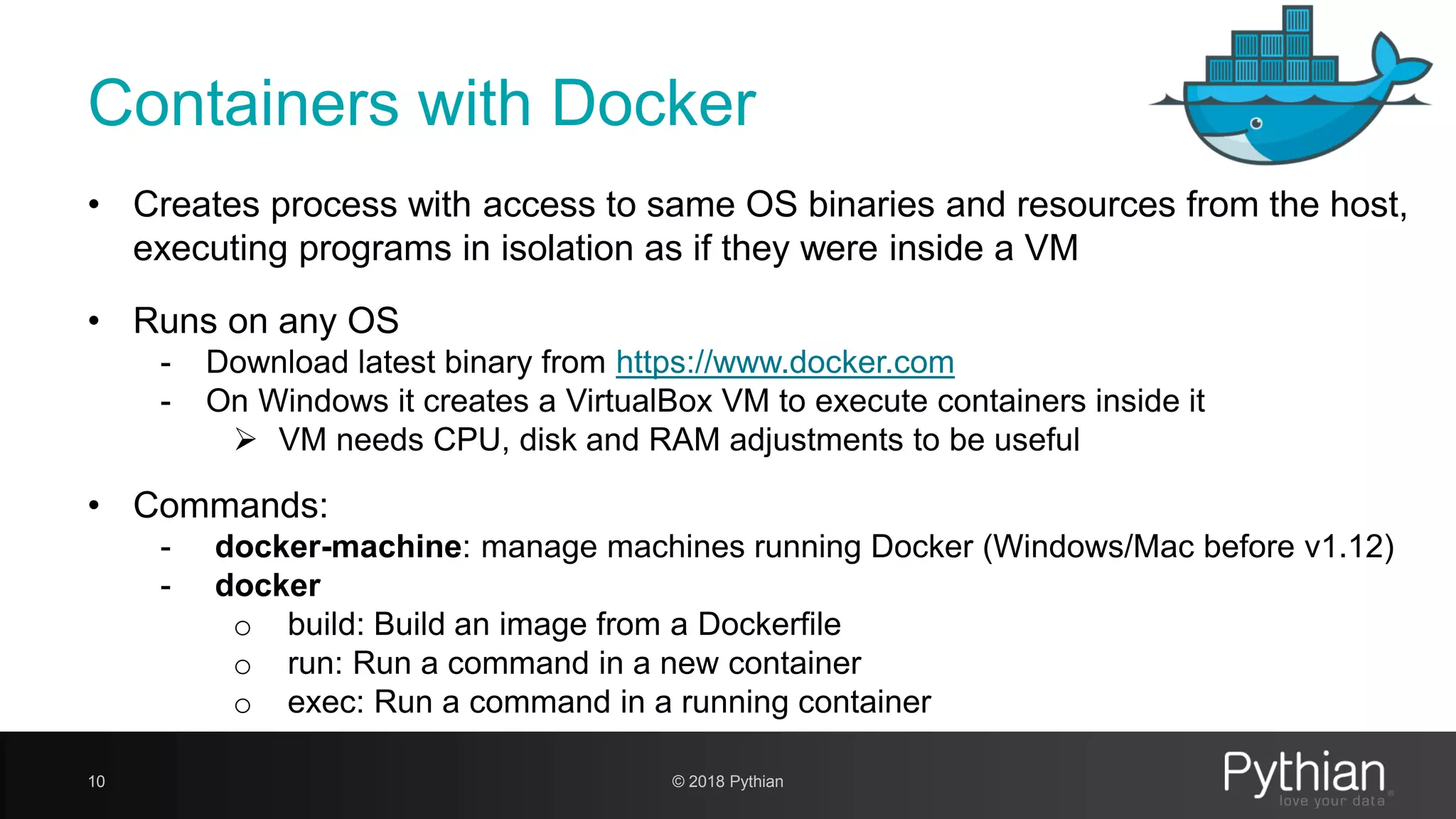 Containers with Docker 10 • Creates process with access to same OS binaries and resources from the host, executing programs in isolation as if they were inside a VM • Runs on any OS - Download latest binary from https://www.docker.com - On Windows it creates a VirtualBox VM to execute containers inside it  VM needs CPU, disk and RAM adjustments to be useful • Commands: - docker-machine: manage machines running Docker (Windows/Mac before v1.12) - docker o build: Build an image from a Dockerfile o run: Run a command in a new container o exec: Run a command in a running container © 2018 Pythian 