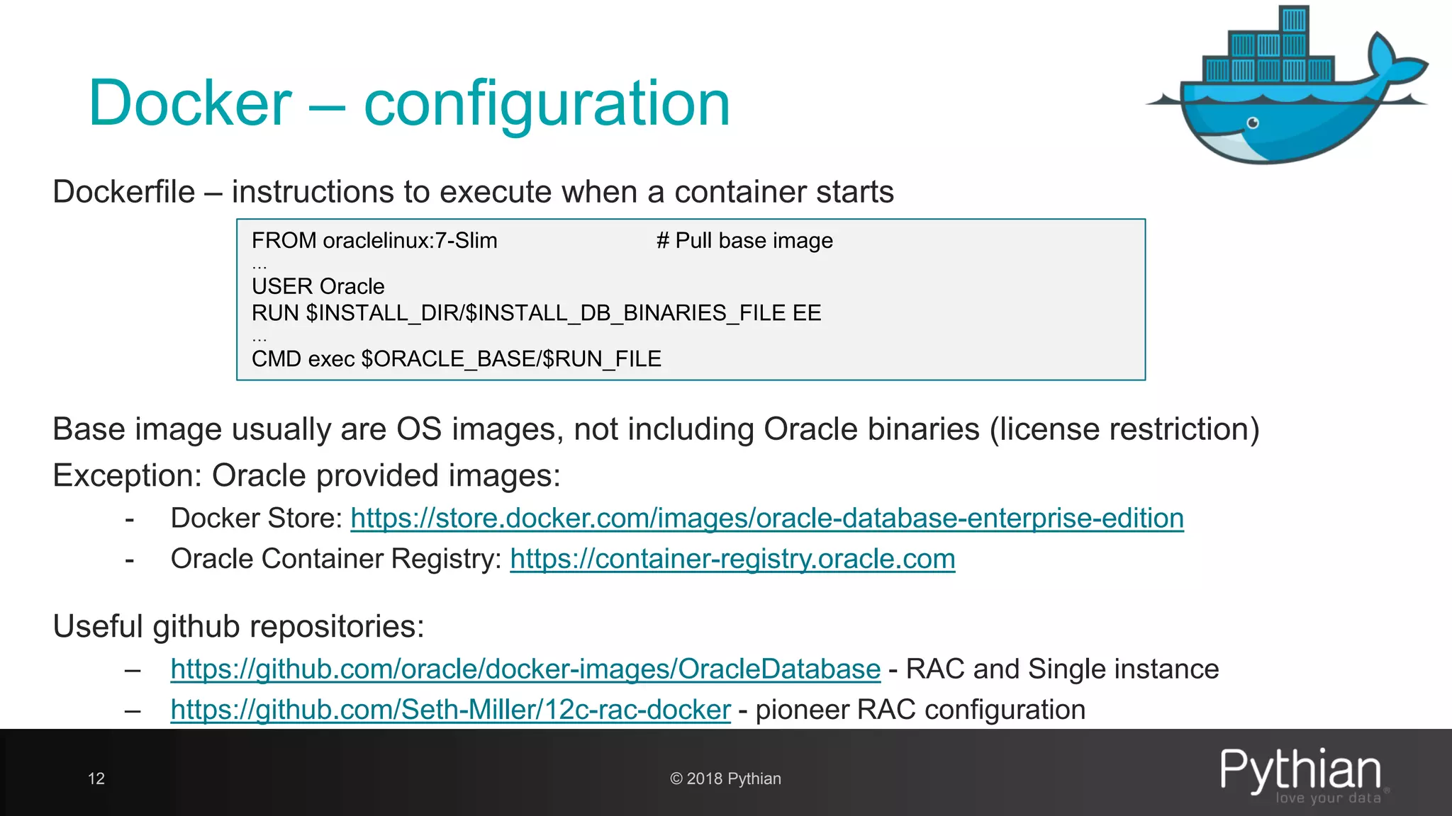 Docker – configuration 12 Dockerfile – instructions to execute when a container starts FROM oraclelinux:7-Slim # Pull base image … USER Oracle RUN $INSTALL_DIR/$INSTALL_DB_BINARIES_FILE EE … CMD exec $ORACLE_BASE/$RUN_FILE Base image usually are OS images, not including Oracle binaries (license restriction) Exception: Oracle provided images: - Docker Store: https://store.docker.com/images/oracle-database-enterprise-edition - Oracle Container Registry: https://container-registry.oracle.com Useful github repositories: – https://github.com/oracle/docker-images/OracleDatabase - RAC and Single instance – https://github.com/Seth-Miller/12c-rac-docker - pioneer RAC configuration © 2018 Pythian 
