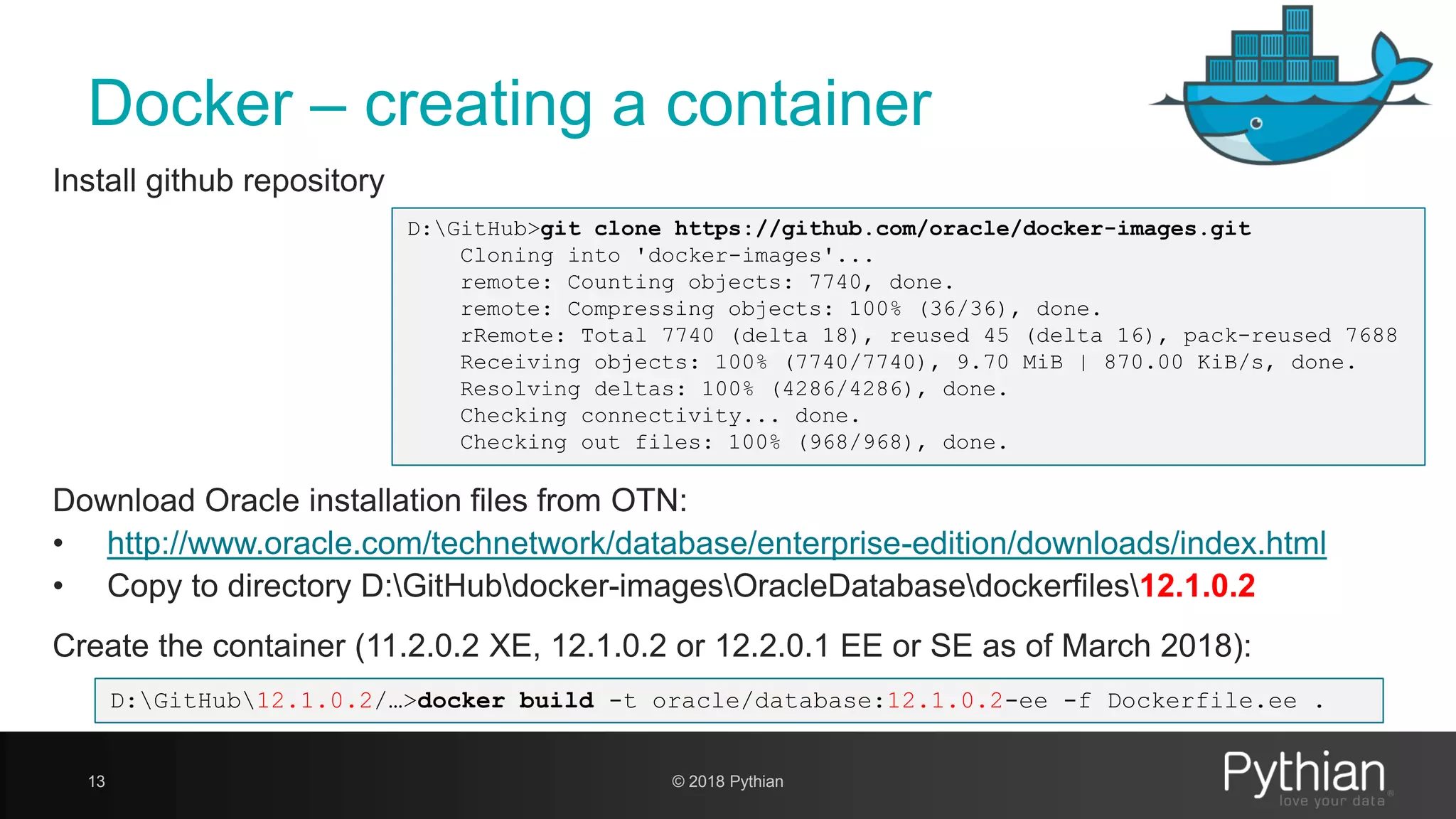 Docker – creating a container 13 Install github repository D:GitHub>git clone https://github.com/oracle/docker-images.git Cloning into 'docker-images'... remote: Counting objects: 7740, done. remote: Compressing objects: 100% (36/36), done. rRemote: Total 7740 (delta 18), reused 45 (delta 16), pack-reused 7688 Receiving objects: 100% (7740/7740), 9.70 MiB | 870.00 KiB/s, done. Resolving deltas: 100% (4286/4286), done. Checking connectivity... done. Checking out files: 100% (968/968), done. Create the container (11.2.0.2 XE, 12.1.0.2 or 12.2.0.1 EE or SE as of March 2018): D:GitHub12.1.0.2/…>docker build -t oracle/database:12.1.0.2-ee -f Dockerfile.ee . Download Oracle installation files from OTN: • http://www.oracle.com/technetwork/database/enterprise-edition/downloads/index.html • Copy to directory D:GitHubdocker-imagesOracleDatabasedockerfiles12.1.0.2 © 2018 Pythian 
