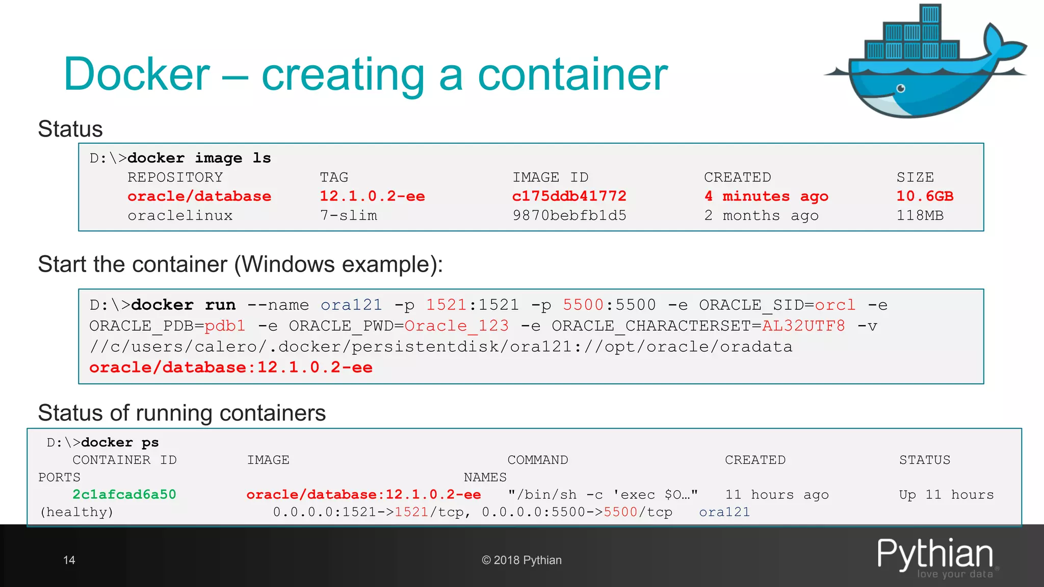 Docker – creating a container 14 Start the container (Windows example): D:>docker run --name ora121 -p 1521:1521 -p 5500:5500 -e ORACLE_SID=orcl -e ORACLE_PDB=pdb1 -e ORACLE_PWD=Oracle_123 -e ORACLE_CHARACTERSET=AL32UTF8 -v //c/users/calero/.docker/persistentdisk/ora121://opt/oracle/oradata oracle/database:12.1.0.2-ee Status of running containers D:>docker ps CONTAINER ID IMAGE COMMAND CREATED STATUS PORTS NAMES 2c1afcad6a50 oracle/database:12.1.0.2-ee "/bin/sh -c 'exec $O…" 11 hours ago Up 11 hours (healthy) 0.0.0.0:1521->1521/tcp, 0.0.0.0:5500->5500/tcp ora121 Status D:>docker image ls REPOSITORY TAG IMAGE ID CREATED SIZE oracle/database 12.1.0.2-ee c175ddb41772 4 minutes ago 10.6GB oraclelinux 7-slim 9870bebfb1d5 2 months ago 118MB © 2018 Pythian 