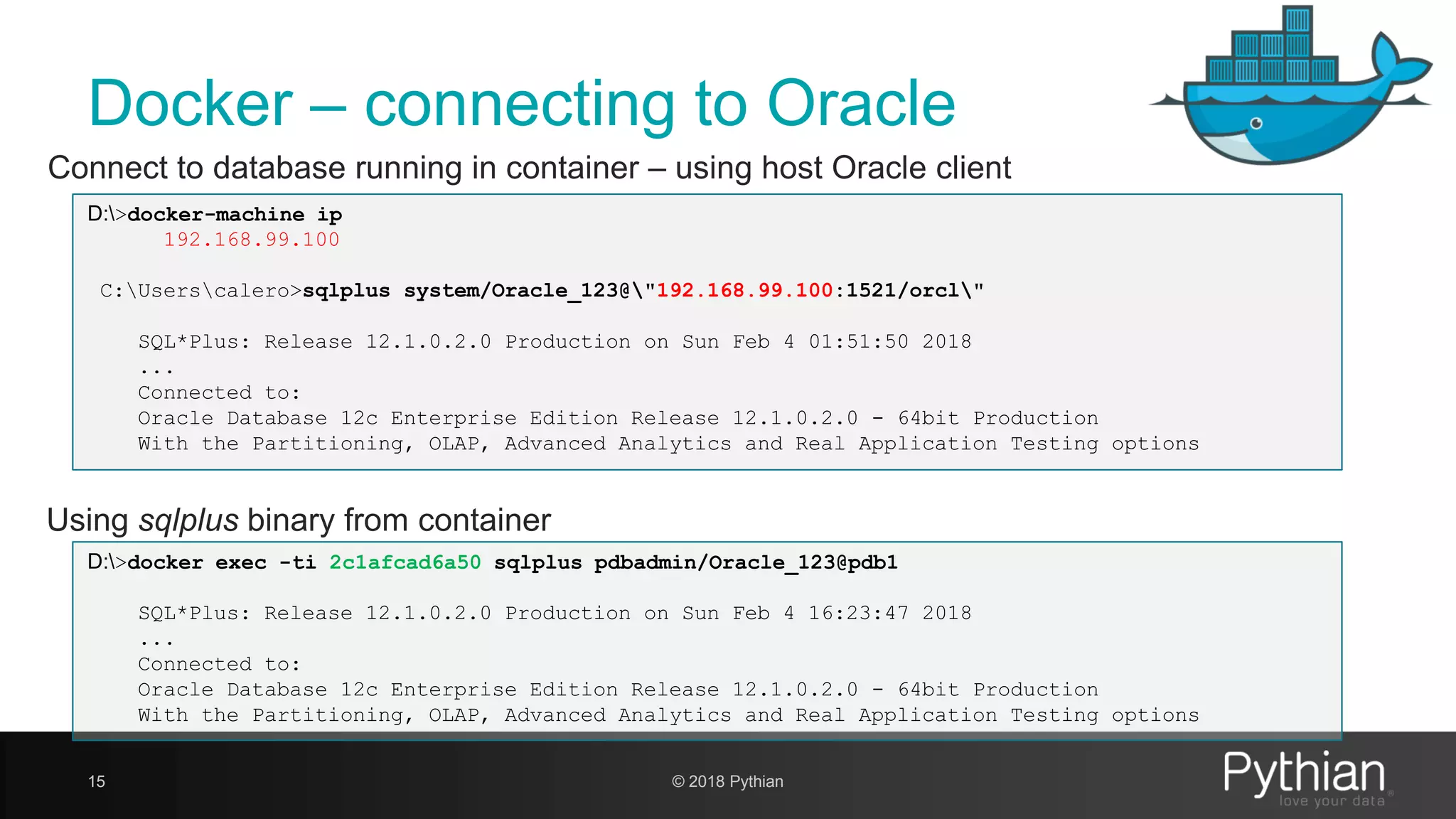 Docker – connecting to Oracle 15 Using sqlplus binary from container Connect to database running in container – using host Oracle client D:>docker-machine ip 192.168.99.100 C:Userscalero>sqlplus system/Oracle_123@"192.168.99.100:1521/orcl" SQL*Plus: Release 12.1.0.2.0 Production on Sun Feb 4 01:51:50 2018 ... Connected to: Oracle Database 12c Enterprise Edition Release 12.1.0.2.0 - 64bit Production With the Partitioning, OLAP, Advanced Analytics and Real Application Testing options D:>docker exec -ti 2c1afcad6a50 sqlplus pdbadmin/Oracle_123@pdb1 SQL*Plus: Release 12.1.0.2.0 Production on Sun Feb 4 16:23:47 2018 ... Connected to: Oracle Database 12c Enterprise Edition Release 12.1.0.2.0 - 64bit Production With the Partitioning, OLAP, Advanced Analytics and Real Application Testing options © 2018 Pythian 