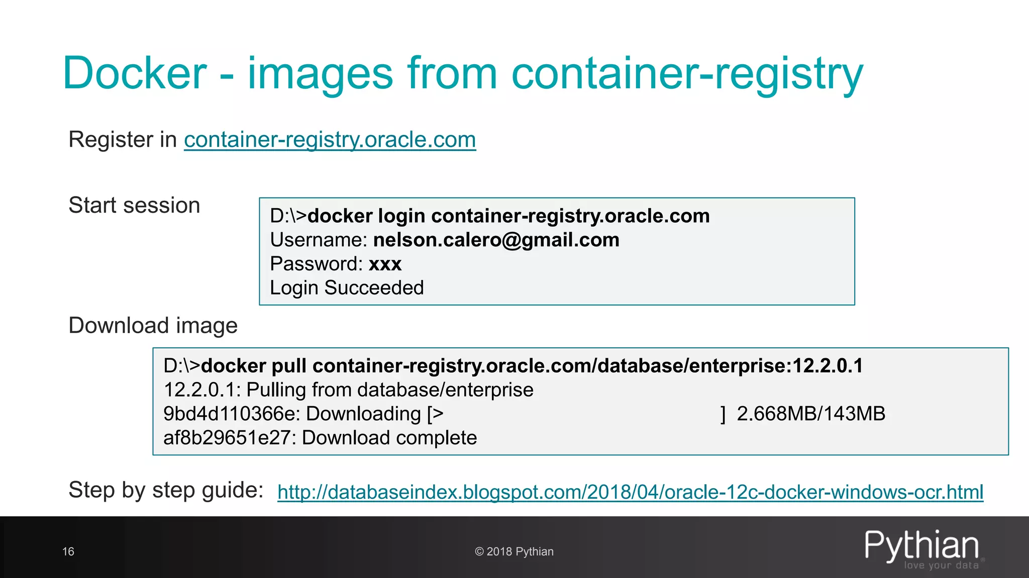 Docker - images from container-registry Register in container-registry.oracle.com Start session Download image Step by step guide: 16 D:>docker login container-registry.oracle.com Username: nelson.calero@gmail.com Password: xxx Login Succeeded D:>docker pull container-registry.oracle.com/database/enterprise:12.2.0.1 12.2.0.1: Pulling from database/enterprise 9bd4d110366e: Downloading [> ] 2.668MB/143MB af8b29651e27: Download complete http://databaseindex.blogspot.com/2018/04/oracle-12c-docker-windows-ocr.html © 2018 Pythian 