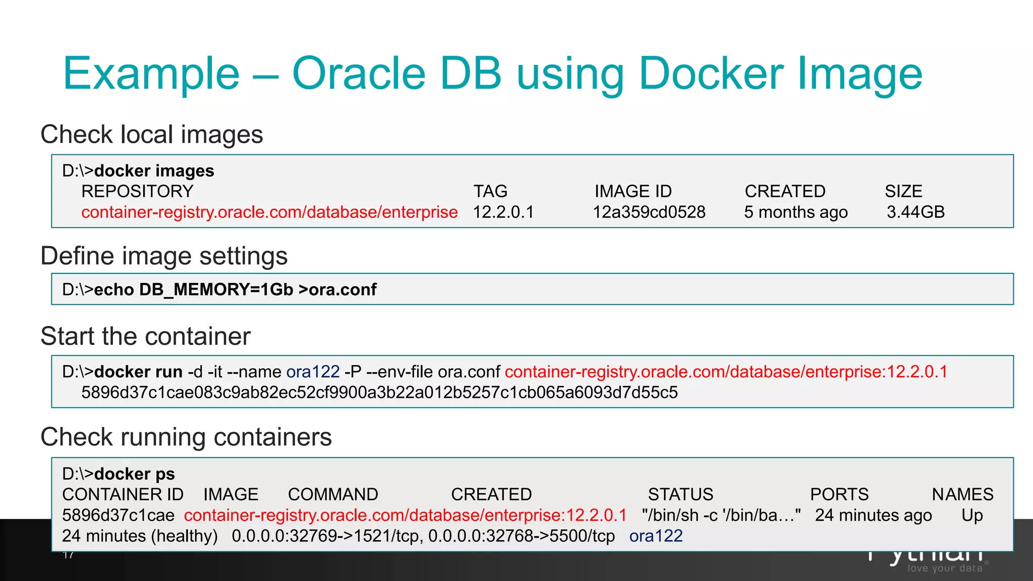 Example – Oracle DB using Docker Image Check local images 17 D:>docker images REPOSITORY TAG IMAGE ID CREATED SIZE container-registry.oracle.com/database/enterprise 12.2.0.1 12a359cd0528 5 months ago 3.44GB Define image settings D:>echo DB_MEMORY=1Gb >ora.conf Start the container D:>docker run -d -it --name ora122 -P --env-file ora.conf container-registry.oracle.com/database/enterprise:12.2.0.1 5896d37c1cae083c9ab82ec52cf9900a3b22a012b5257c1cb065a6093d7d55c5 Check running containers D:>docker ps CONTAINER ID IMAGE COMMAND CREATED STATUS PORTS NAMES 5896d37c1cae container-registry.oracle.com/database/enterprise:12.2.0.1 "/bin/sh -c '/bin/ba…" 24 minutes ago Up 24 minutes (healthy) 0.0.0.0:32769->1521/tcp, 0.0.0.0:32768->5500/tcp ora122 