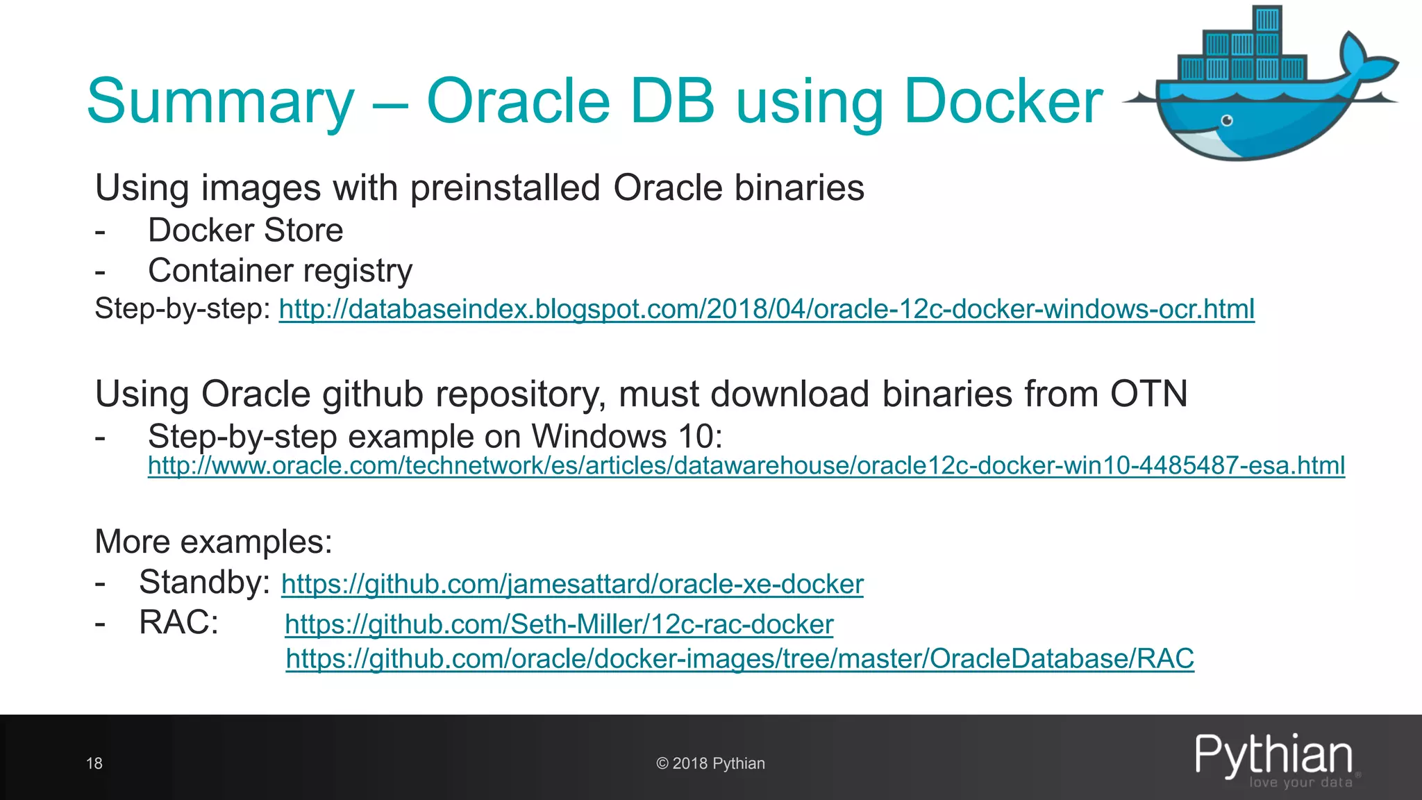 Summary – Oracle DB using Docker Using images with preinstalled Oracle binaries - Docker Store - Container registry Step-by-step: http://databaseindex.blogspot.com/2018/04/oracle-12c-docker-windows-ocr.html Using Oracle github repository, must download binaries from OTN - Step-by-step example on Windows 10: http://www.oracle.com/technetwork/es/articles/datawarehouse/oracle12c-docker-win10-4485487-esa.html More examples: - Standby: https://github.com/jamesattard/oracle-xe-docker - RAC: https://github.com/Seth-Miller/12c-rac-docker https://github.com/oracle/docker-images/tree/master/OracleDatabase/RAC 18 © 2018 Pythian 