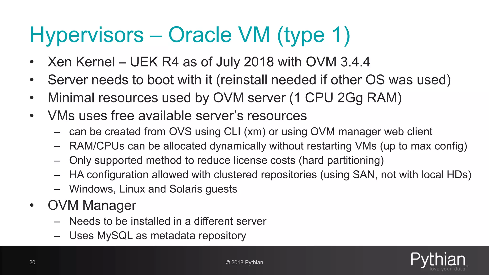 Hypervisors – Oracle VM (type 1) • Xen Kernel – UEK R4 as of July 2018 with OVM 3.4.4 • Server needs to boot with it (reinstall needed if other OS was used) • Minimal resources used by OVM server (1 CPU 2Gg RAM) • VMs uses free available server’s resources – can be created from OVS using CLI (xm) or using OVM manager web client – RAM/CPUs can be allocated dynamically without restarting VMs (up to max config) – Only supported method to reduce license costs (hard partitioning) – HA configuration allowed with clustered repositories (using SAN, not with local HDs) – Windows, Linux and Solaris guests • OVM Manager – Needs to be installed in a different server – Uses MySQL as metadata repository 20 © 2018 Pythian 