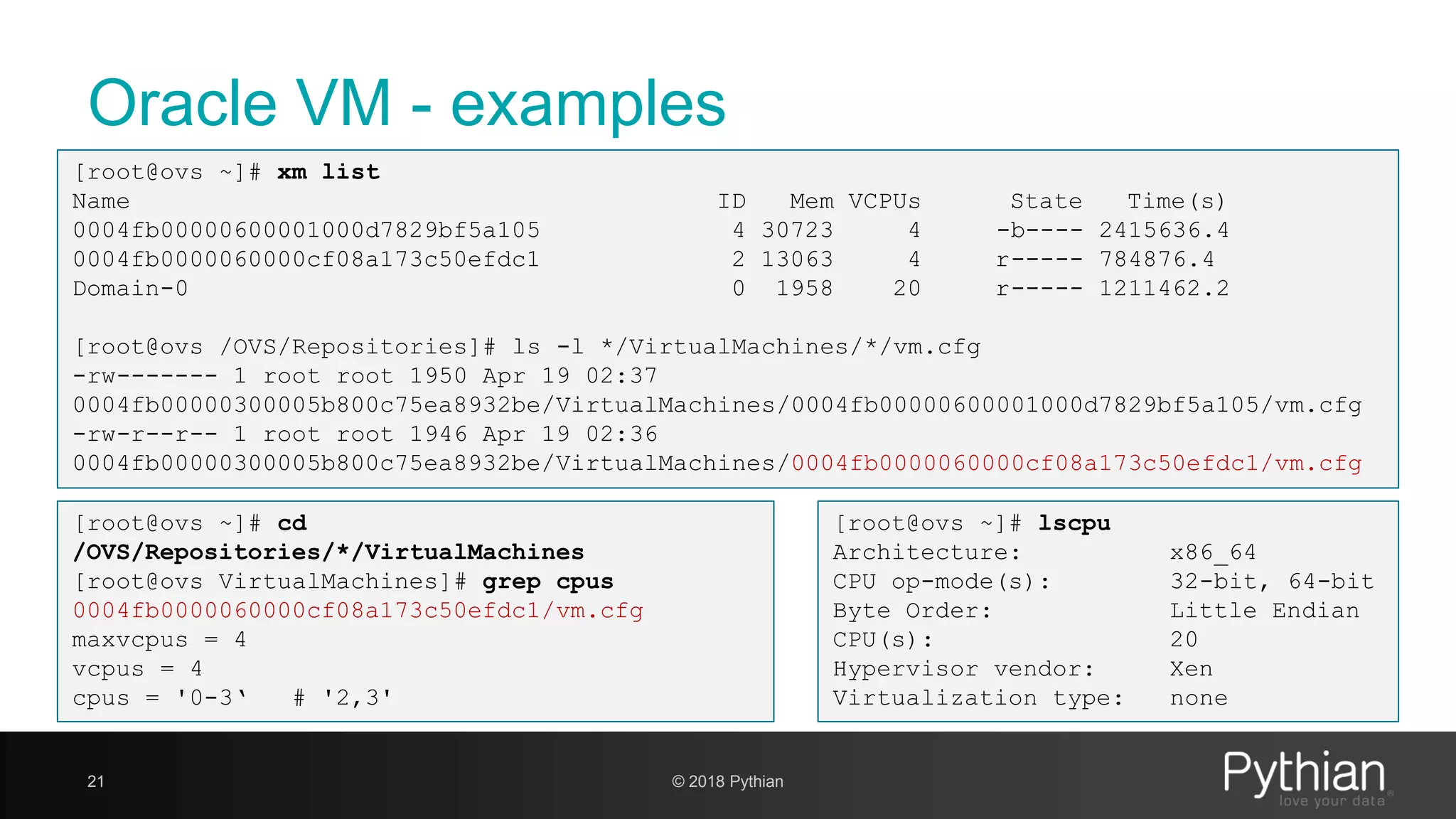 Oracle VM - examples 21 © 2018 Pythian [root@ovs ~]# xm list Name ID Mem VCPUs State Time(s) 0004fb00000600001000d7829bf5a105 4 30723 4 -b---- 2415636.4 0004fb0000060000cf08a173c50efdc1 2 13063 4 r----- 784876.4 Domain-0 0 1958 20 r----- 1211462.2 [root@ovs /OVS/Repositories]# ls -l */VirtualMachines/*/vm.cfg -rw------- 1 root root 1950 Apr 19 02:37 0004fb00000300005b800c75ea8932be/VirtualMachines/0004fb00000600001000d7829bf5a105/vm.cfg -rw-r--r-- 1 root root 1946 Apr 19 02:36 0004fb00000300005b800c75ea8932be/VirtualMachines/0004fb0000060000cf08a173c50efdc1/vm.cfg [root@ovs ~]# lscpu Architecture: x86_64 CPU op-mode(s): 32-bit, 64-bit Byte Order: Little Endian CPU(s): 20 Hypervisor vendor: Xen Virtualization type: none [root@ovs ~]# cd /OVS/Repositories/*/VirtualMachines [root@ovs VirtualMachines]# grep cpus 0004fb0000060000cf08a173c50efdc1/vm.cfg maxvcpus = 4 vcpus = 4 cpus = '0-3‘ # '2,3' 
