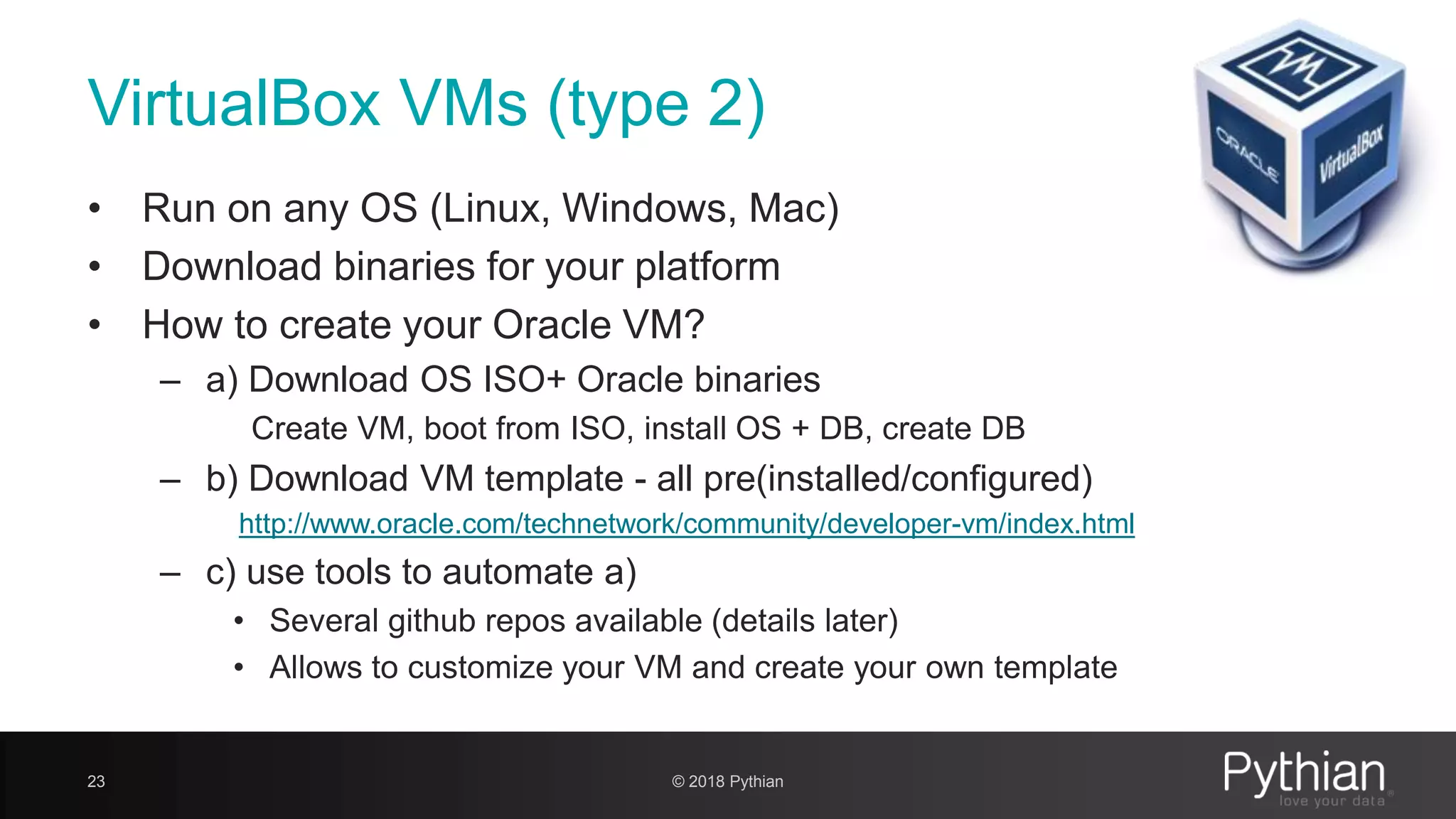 VirtualBox VMs (type 2) • Run on any OS (Linux, Windows, Mac) • Download binaries for your platform • How to create your Oracle VM? – a) Download OS ISO+ Oracle binaries Create VM, boot from ISO, install OS + DB, create DB – b) Download VM template - all pre(installed/configured) http://www.oracle.com/technetwork/community/developer-vm/index.html – c) use tools to automate a) • Several github repos available (details later) • Allows to customize your VM and create your own template 23 © 2018 Pythian 