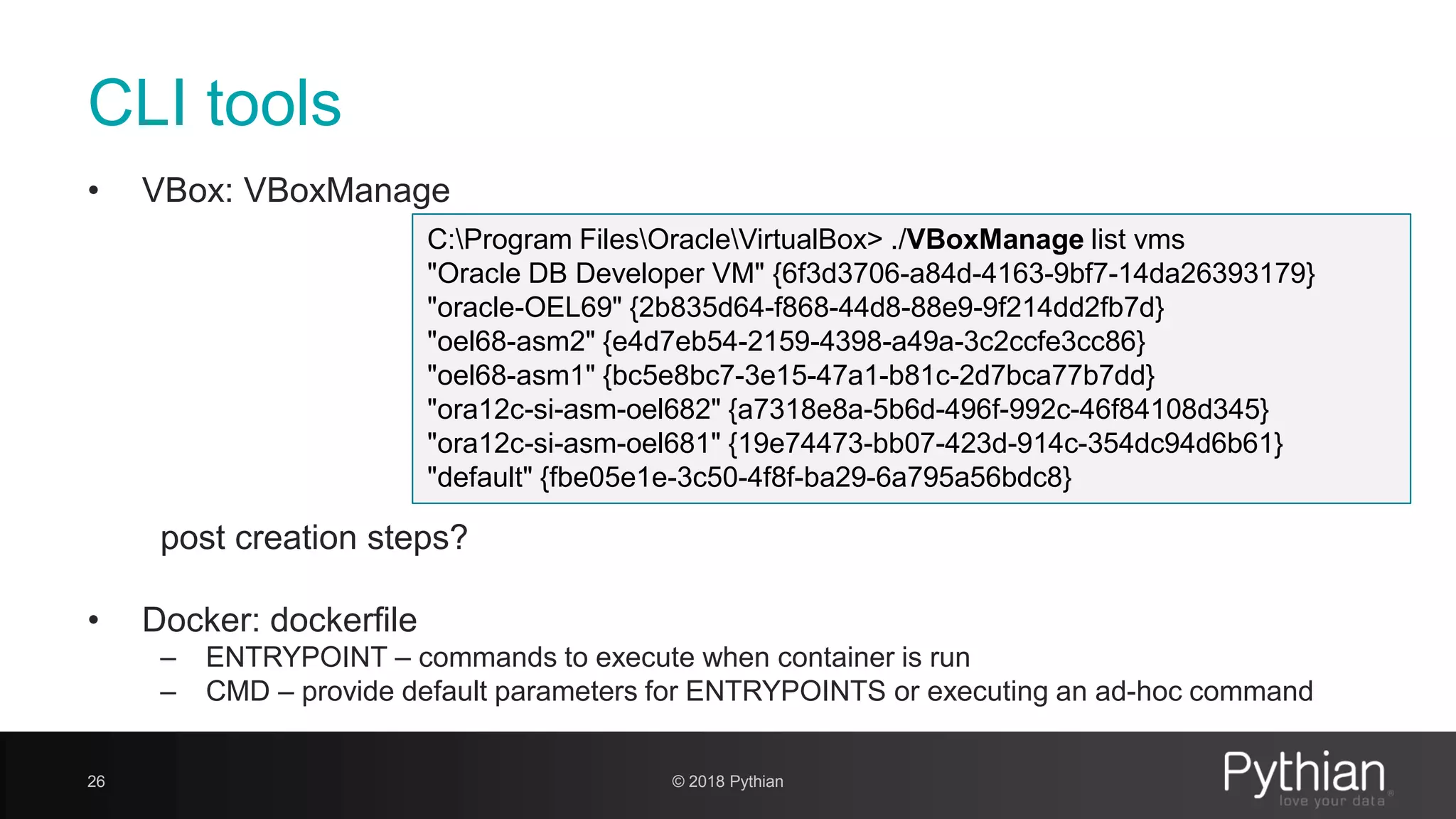 CLI tools • VBox: VBoxManage post creation steps? • Docker: dockerfile – ENTRYPOINT – commands to execute when container is run – CMD – provide default parameters for ENTRYPOINTS or executing an ad-hoc command 26 C:Program FilesOracleVirtualBox> ./VBoxManage list vms "Oracle DB Developer VM" {6f3d3706-a84d-4163-9bf7-14da26393179} "oracle-OEL69" {2b835d64-f868-44d8-88e9-9f214dd2fb7d} "oel68-asm2" {e4d7eb54-2159-4398-a49a-3c2ccfe3cc86} "oel68-asm1" {bc5e8bc7-3e15-47a1-b81c-2d7bca77b7dd} "ora12c-si-asm-oel682" {a7318e8a-5b6d-496f-992c-46f84108d345} "ora12c-si-asm-oel681" {19e74473-bb07-423d-914c-354dc94d6b61} "default" {fbe05e1e-3c50-4f8f-ba29-6a795a56bdc8} © 2018 Pythian 