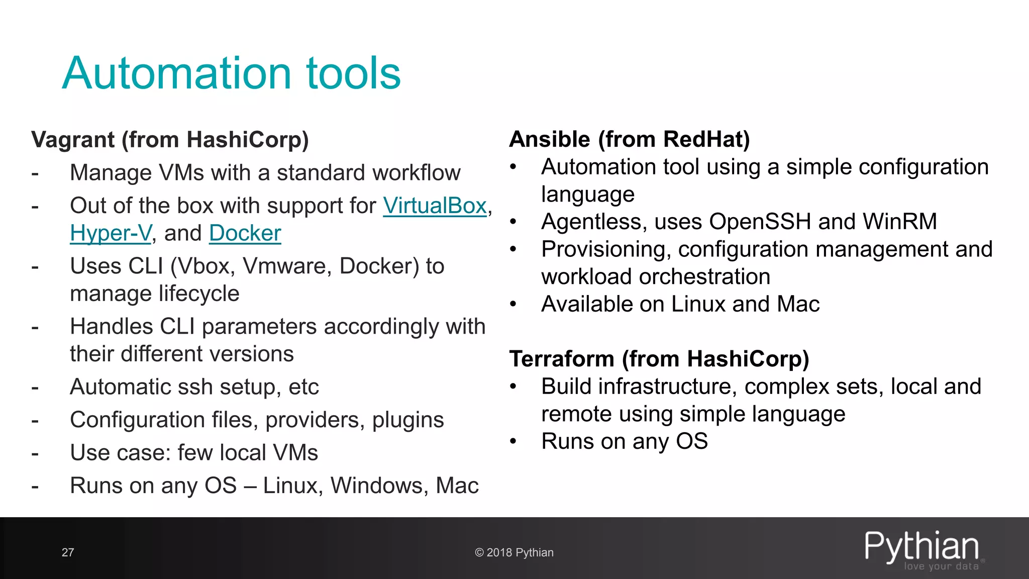 Automation tools Vagrant (from HashiCorp) - Manage VMs with a standard workflow - Out of the box with support for VirtualBox, Hyper-V, and Docker - Uses CLI (Vbox, Vmware, Docker) to manage lifecycle - Handles CLI parameters accordingly with their different versions - Automatic ssh setup, etc - Configuration files, providers, plugins - Use case: few local VMs - Runs on any OS – Linux, Windows, Mac 27 Ansible (from RedHat) • Automation tool using a simple configuration language • Agentless, uses OpenSSH and WinRM • Provisioning, configuration management and workload orchestration • Available on Linux and Mac Terraform (from HashiCorp) • Build infrastructure, complex sets, local and remote using simple language • Runs on any OS © 2018 Pythian 