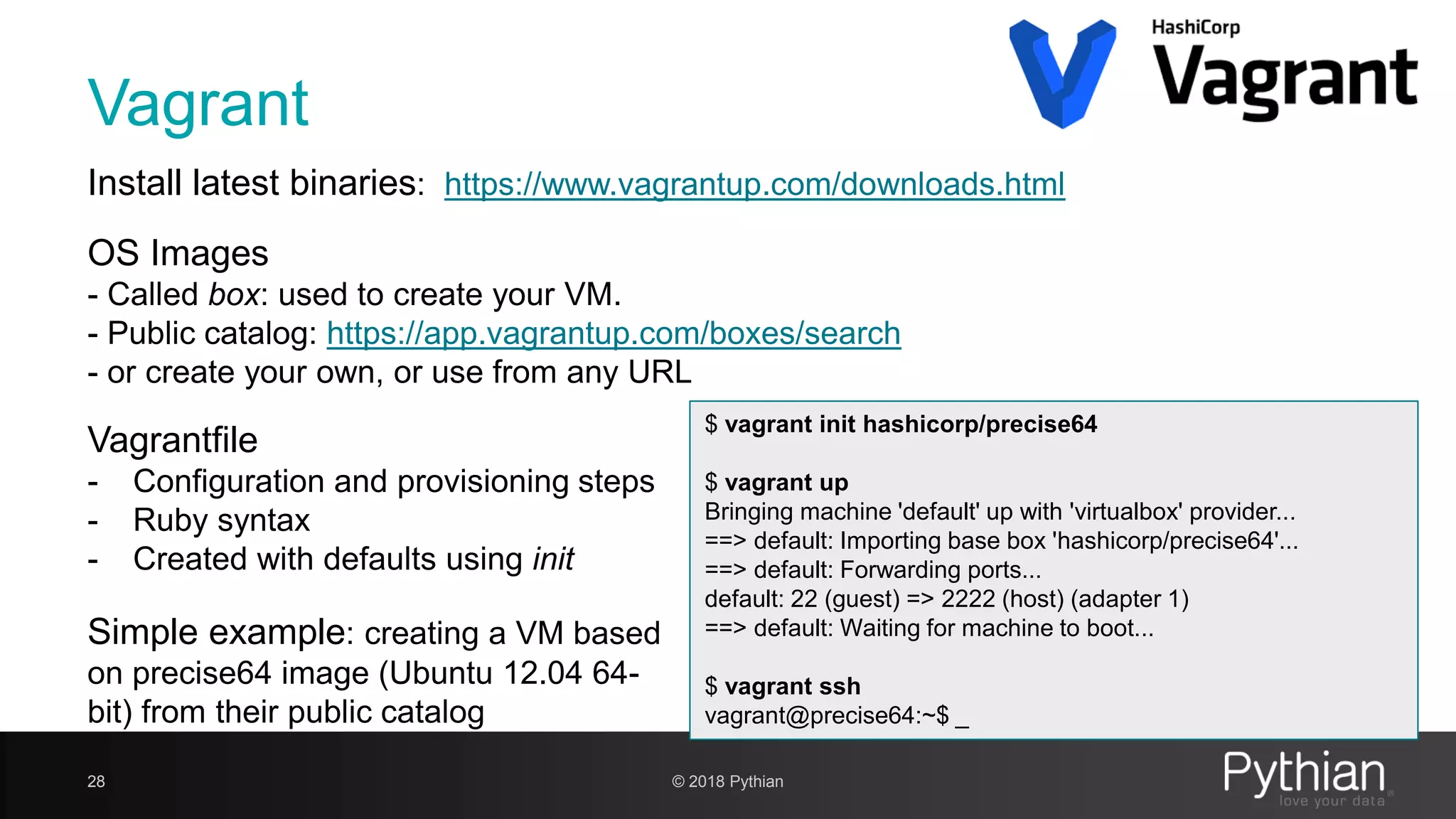 Vagrant 28 $ vagrant init hashicorp/precise64 $ vagrant up Bringing machine 'default' up with 'virtualbox' provider... ==> default: Importing base box 'hashicorp/precise64'... ==> default: Forwarding ports... default: 22 (guest) => 2222 (host) (adapter 1) ==> default: Waiting for machine to boot... $ vagrant ssh vagrant@precise64:~$ _ Install latest binaries: https://www.vagrantup.com/downloads.html OS Images - Called box: used to create your VM. - Public catalog: https://app.vagrantup.com/boxes/search - or create your own, or use from any URL Vagrantfile - Configuration and provisioning steps - Ruby syntax - Created with defaults using init Simple example: creating a VM based on precise64 image (Ubuntu 12.04 64- bit) from their public catalog © 2018 Pythian 