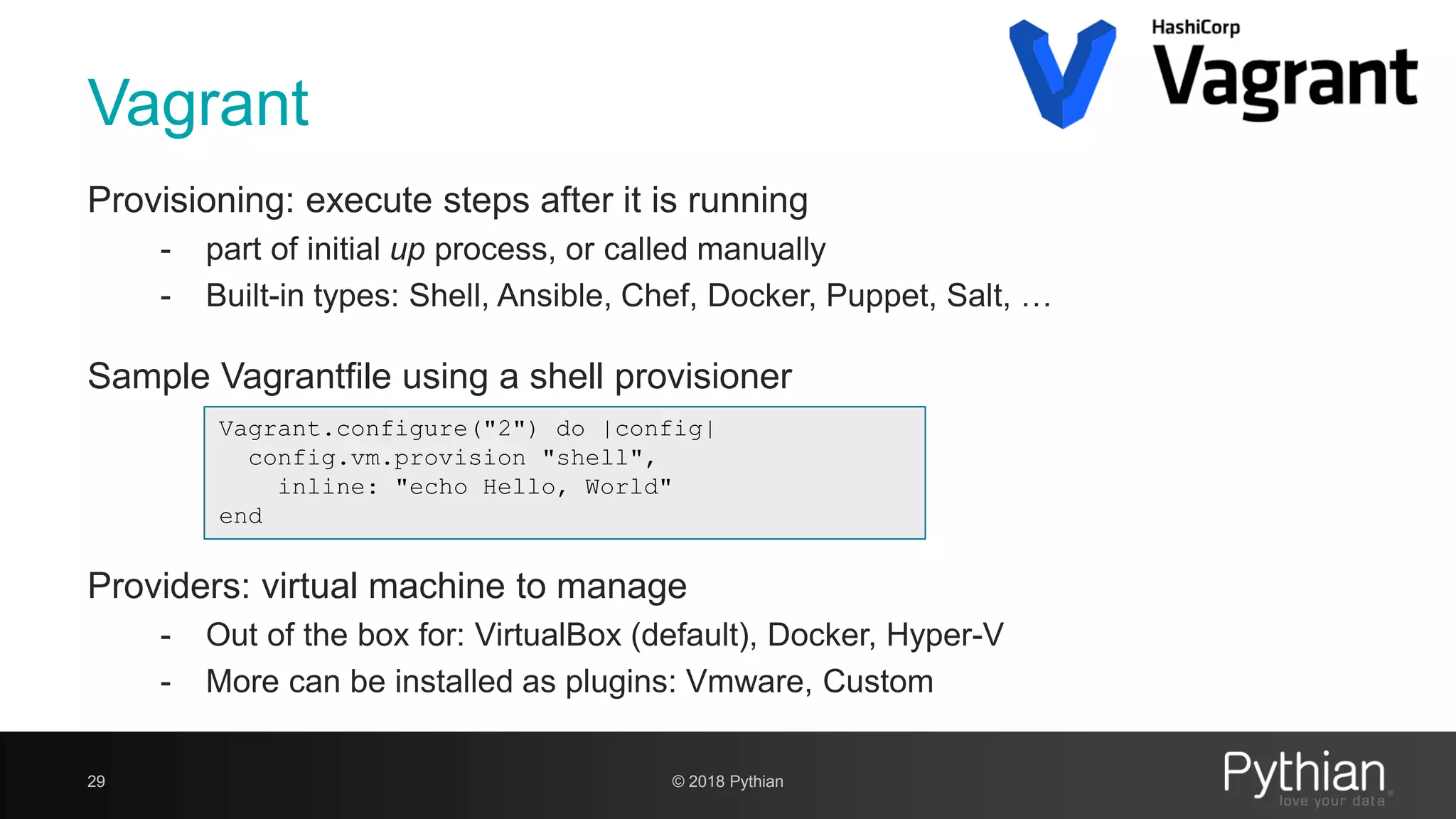 Vagrant Provisioning: execute steps after it is running - part of initial up process, or called manually - Built-in types: Shell, Ansible, Chef, Docker, Puppet, Salt, … Sample Vagrantfile using a shell provisioner Providers: virtual machine to manage - Out of the box for: VirtualBox (default), Docker, Hyper-V - More can be installed as plugins: Vmware, Custom 29 © 2018 Pythian Vagrant.configure("2") do |config| config.vm.provision "shell", inline: "echo Hello, World" end 