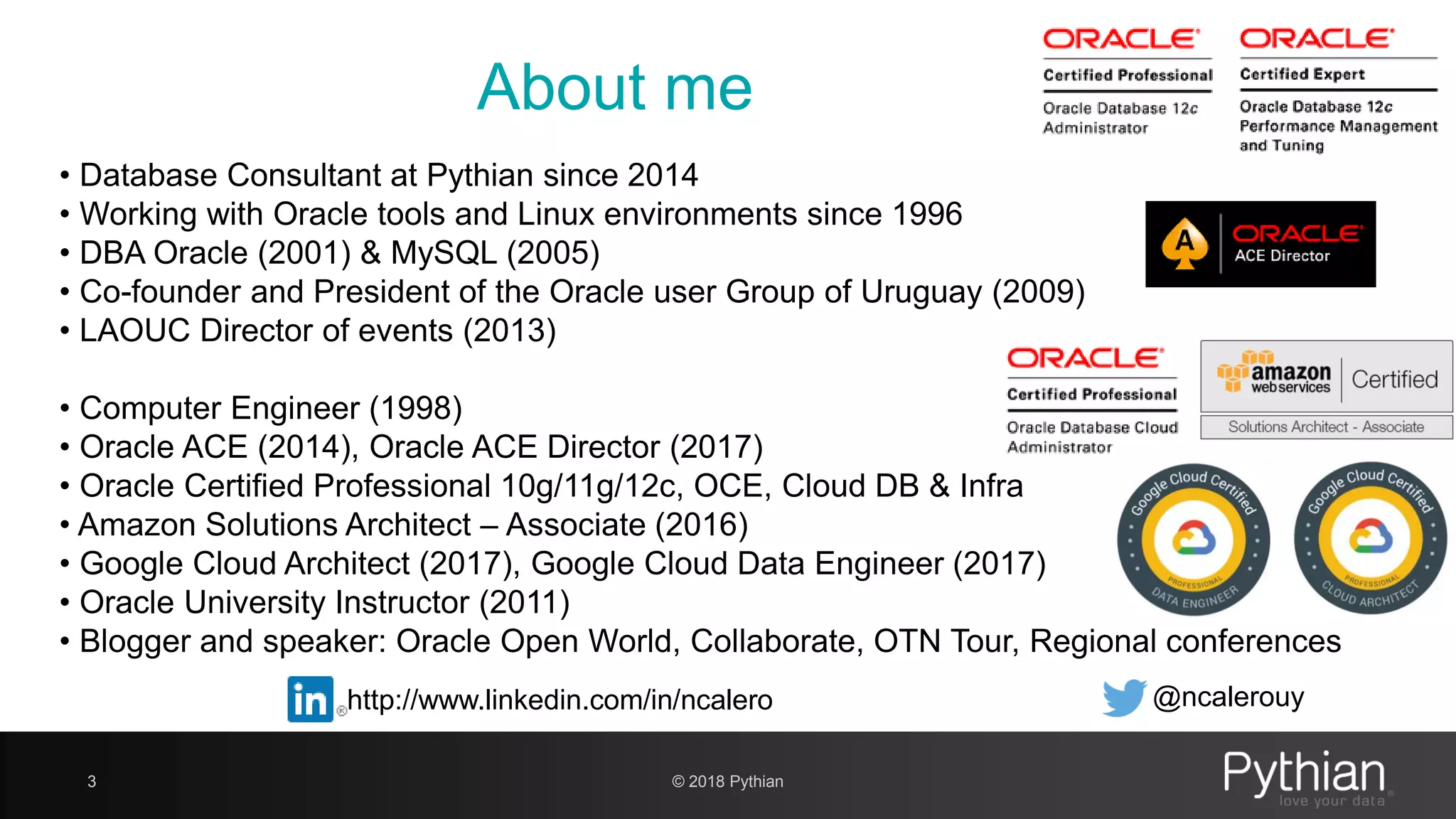 • Database Consultant at Pythian since 2014 • Working with Oracle tools and Linux environments since 1996 • DBA Oracle (2001) & MySQL (2005) • Co-founder and President of the Oracle user Group of Uruguay (2009) • LAOUC Director of events (2013) • Computer Engineer (1998) • Oracle ACE (2014), Oracle ACE Director (2017) • Oracle Certified Professional 10g/11g/12c, OCE, Cloud DB & Infra • Amazon Solutions Architect – Associate (2016) • Google Cloud Architect (2017), Google Cloud Data Engineer (2017) • Oracle University Instructor (2011) • Blogger and speaker: Oracle Open World, Collaborate, OTN Tour, Regional conferences About me 3 © 2018 Pythian http://www.linkedin.com/in/ncalero @ncalerouy 