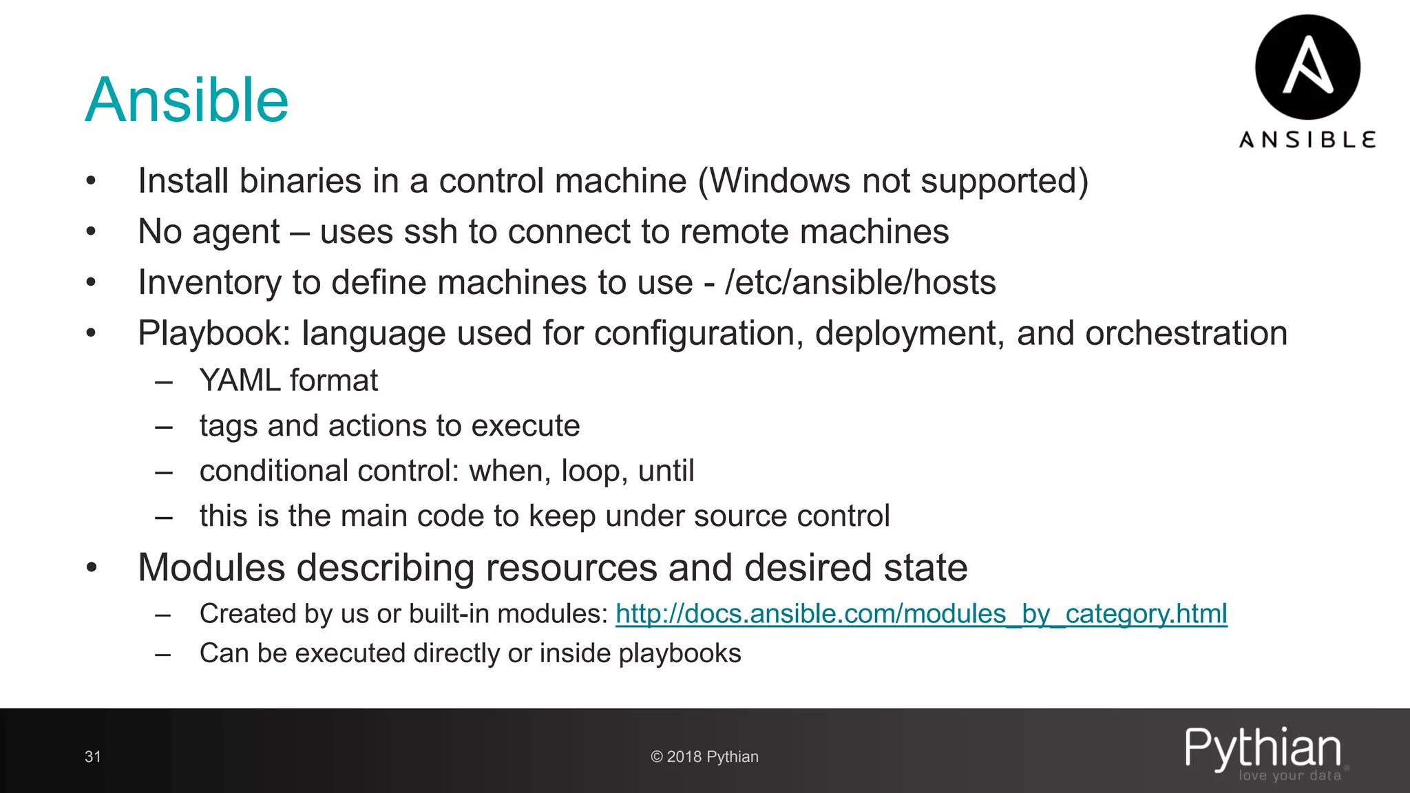 Ansible • Install binaries in a control machine (Windows not supported) • No agent – uses ssh to connect to remote machines • Inventory to define machines to use - /etc/ansible/hosts • Playbook: language used for configuration, deployment, and orchestration – YAML format – tags and actions to execute – conditional control: when, loop, until – this is the main code to keep under source control • Modules describing resources and desired state – Created by us or built-in modules: http://docs.ansible.com/modules_by_category.html – Can be executed directly or inside playbooks 31 © 2018 Pythian 