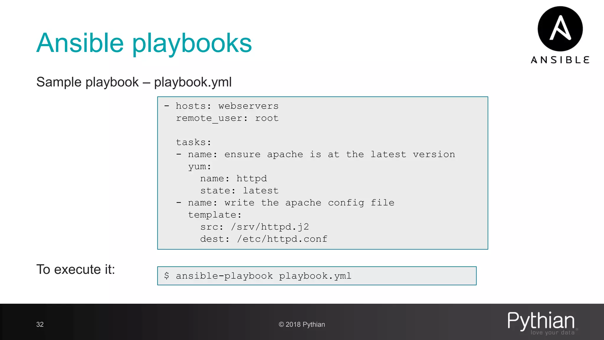 Ansible playbooks Sample playbook – playbook.yml To execute it: 32 - hosts: webservers remote_user: root tasks: - name: ensure apache is at the latest version yum: name: httpd state: latest - name: write the apache config file template: src: /srv/httpd.j2 dest: /etc/httpd.conf $ ansible-playbook playbook.yml © 2018 Pythian 