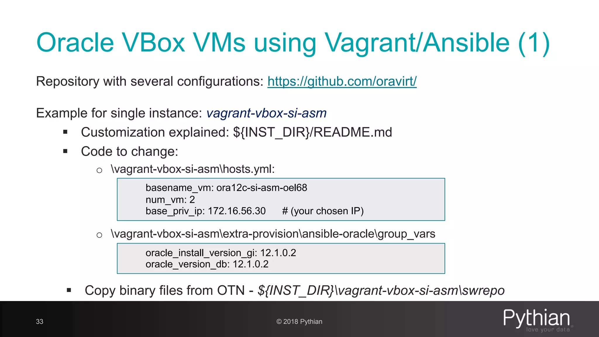 Oracle VBox VMs using Vagrant/Ansible (1) Repository with several configurations: https://github.com/oravirt/ Example for single instance: vagrant-vbox-si-asm  Customization explained: ${INST_DIR}/README.md  Code to change: o vagrant-vbox-si-asmhosts.yml: o vagrant-vbox-si-asmextra-provisionansible-oraclegroup_vars  Copy binary files from OTN - ${INST_DIR}vagrant-vbox-si-asmswrepo 33 basename_vm: ora12c-si-asm-oel68 num_vm: 2 base_priv_ip: 172.16.56.30 # (your chosen IP) oracle_install_version_gi: 12.1.0.2 oracle_version_db: 12.1.0.2 © 2018 Pythian 