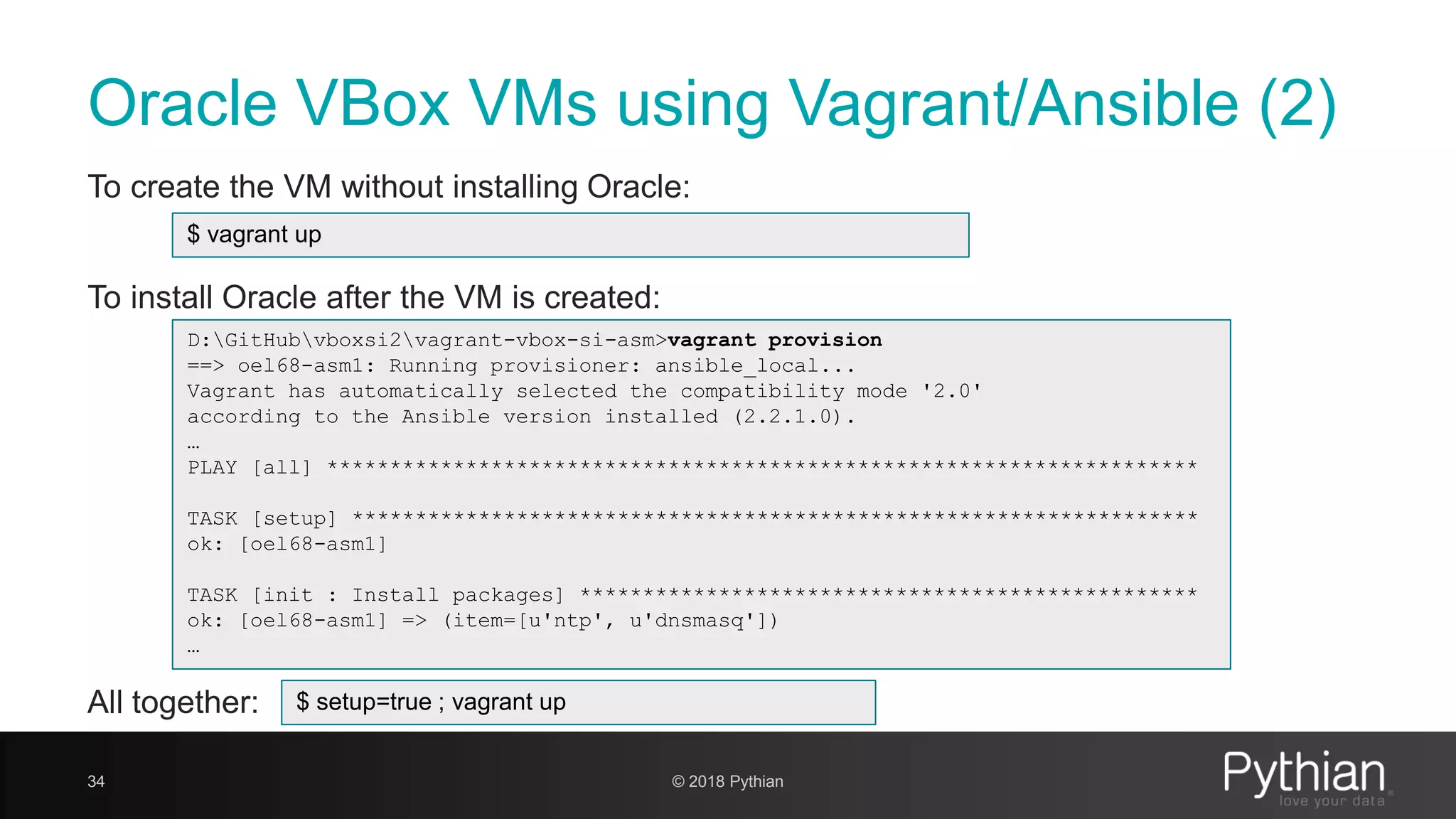 Oracle VBox VMs using Vagrant/Ansible (2) To create the VM without installing Oracle: To install Oracle after the VM is created: All together: 34 D:GitHubvboxsi2vagrant-vbox-si-asm>vagrant provision ==> oel68-asm1: Running provisioner: ansible_local... Vagrant has automatically selected the compatibility mode '2.0' according to the Ansible version installed (2.2.1.0). … PLAY [all] ********************************************************************* TASK [setup] ******************************************************************* ok: [oel68-asm1] TASK [init : Install packages] ************************************************* ok: [oel68-asm1] => (item=[u'ntp', u'dnsmasq']) … $ vagrant up $ setup=true ; vagrant up © 2018 Pythian 
