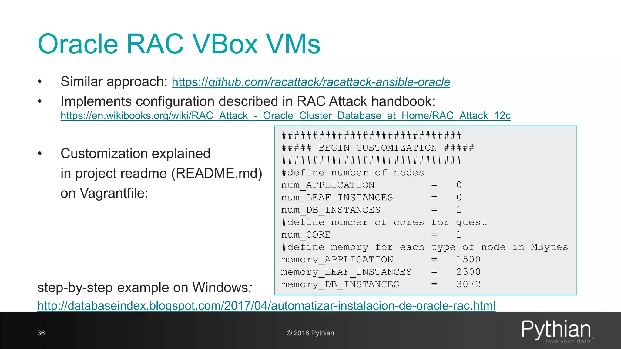 Oracle RAC VBox VMs • Similar approach: https://github.com/racattack/racattack-ansible-oracle • Implements configuration described in RAC Attack handbook: https://en.wikibooks.org/wiki/RAC_Attack_-_Oracle_Cluster_Database_at_Home/RAC_Attack_12c • Customization explained in project readme (README.md) on Vagrantfile: step-by-step example on Windows: http://databaseindex.blogspot.com/2017/04/automatizar-instalacion-de-oracle-rac.html 36 © 2018 Pythian ############################# ##### BEGIN CUSTOMIZATION ##### ############################# #define number of nodes num_APPLICATION = 0 num_LEAF_INSTANCES = 0 num_DB_INSTANCES = 1 #define number of cores for guest num_CORE = 1 #define memory for each type of node in MBytes memory_APPLICATION = 1500 memory_LEAF_INSTANCES = 2300 memory_DB_INSTANCES = 3072 
