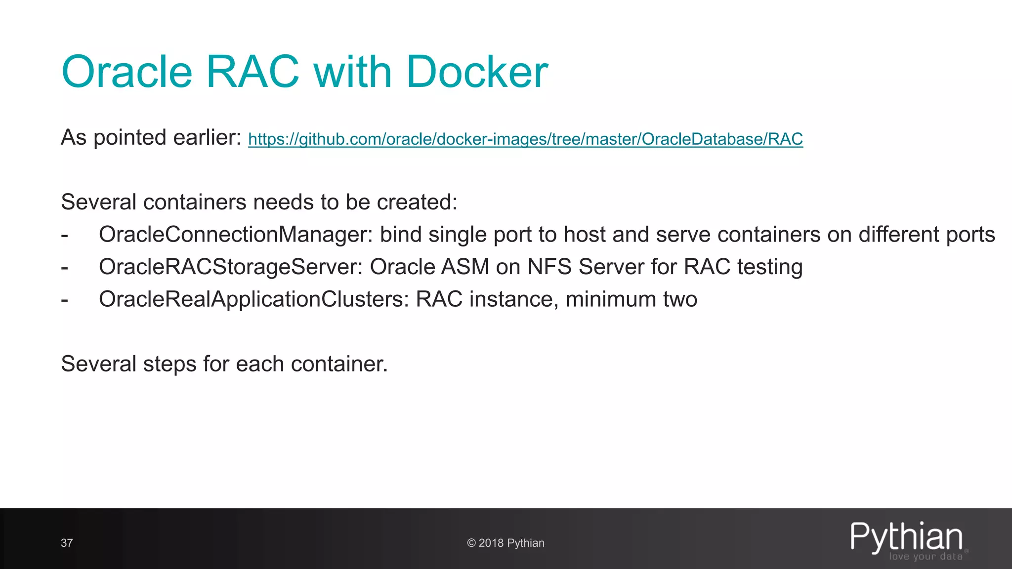 Oracle RAC with Docker As pointed earlier: https://github.com/oracle/docker-images/tree/master/OracleDatabase/RAC Several containers needs to be created: - OracleConnectionManager: bind single port to host and serve containers on different ports - OracleRACStorageServer: Oracle ASM on NFS Server for RAC testing - OracleRealApplicationClusters: RAC instance, minimum two Several steps for each container. 37 © 2018 Pythian 
