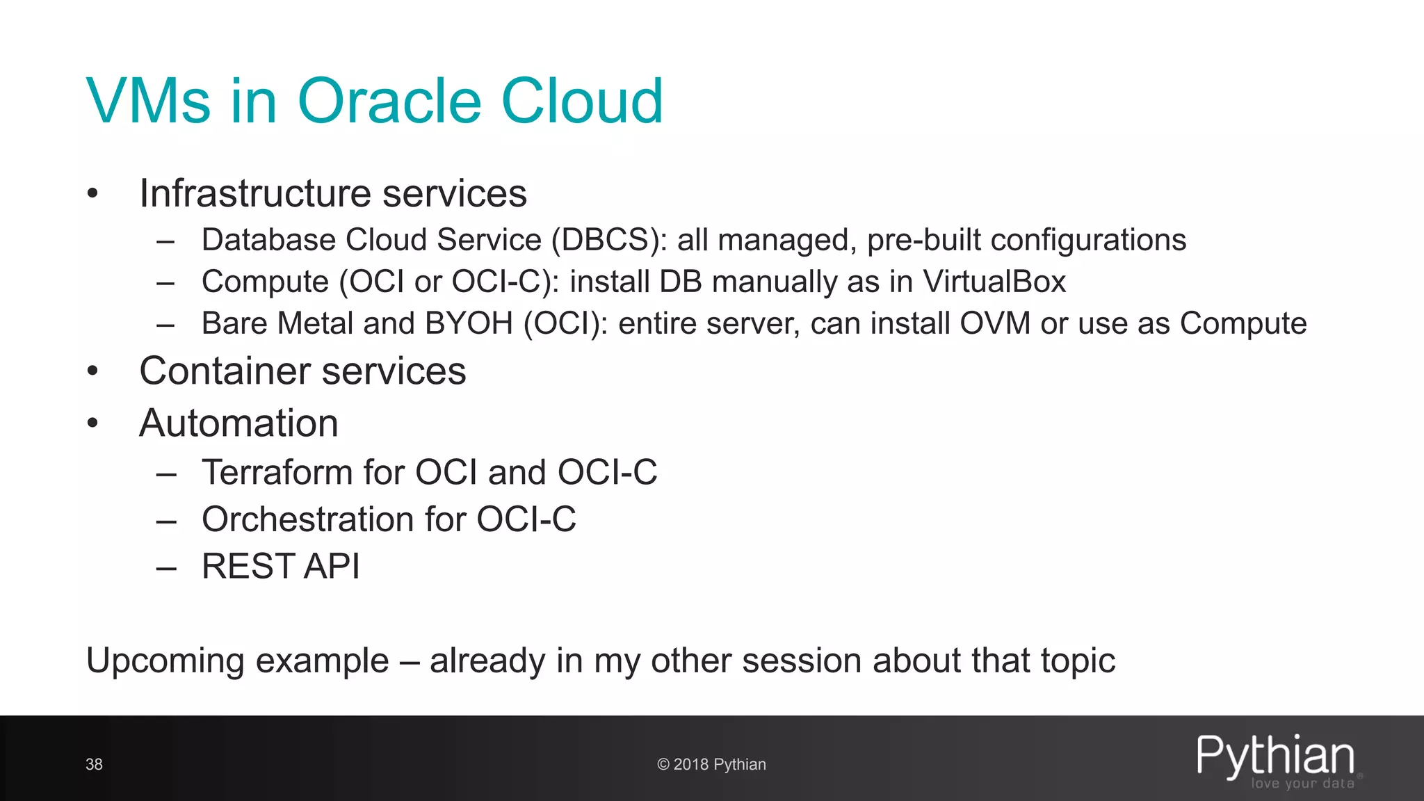VMs in Oracle Cloud • Infrastructure services – Database Cloud Service (DBCS): all managed, pre-built configurations – Compute (OCI or OCI-C): install DB manually as in VirtualBox – Bare Metal and BYOH (OCI): entire server, can install OVM or use as Compute • Container services • Automation – Terraform for OCI and OCI-C – Orchestration for OCI-C – REST API Upcoming example – already in my other session about that topic 38 © 2018 Pythian 