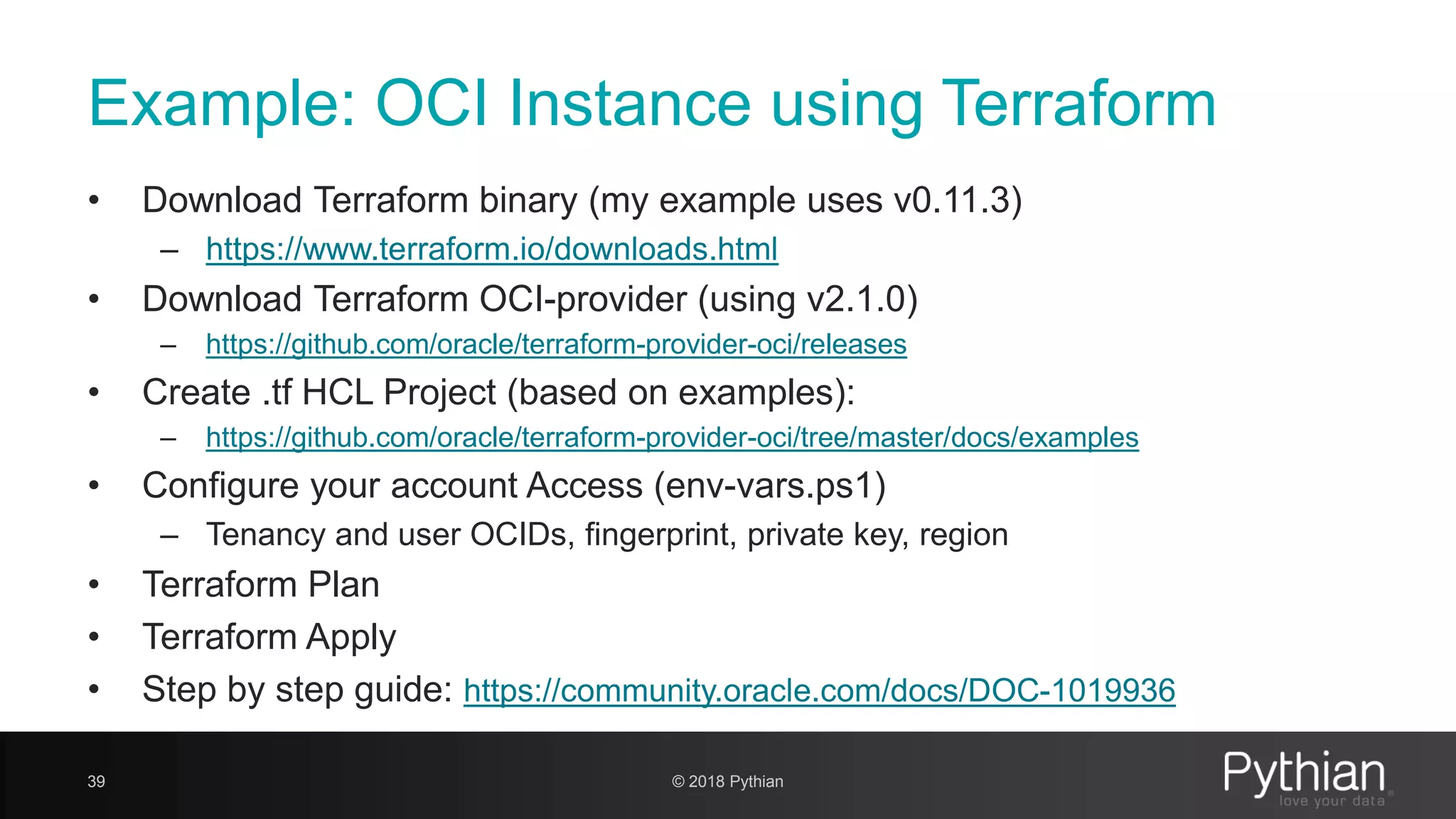 Example: OCI Instance using Terraform • Download Terraform binary (my example uses v0.11.3) – https://www.terraform.io/downloads.html • Download Terraform OCI-provider (using v2.1.0) – https://github.com/oracle/terraform-provider-oci/releases • Create .tf HCL Project (based on examples): – https://github.com/oracle/terraform-provider-oci/tree/master/docs/examples • Configure your account Access (env-vars.ps1) – Tenancy and user OCIDs, fingerprint, private key, region • Terraform Plan • Terraform Apply • Step by step guide: https://community.oracle.com/docs/DOC-1019936 39 © 2018 Pythian 