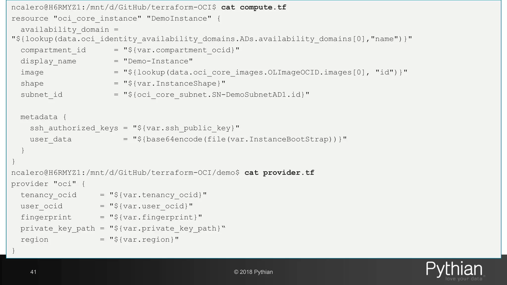 ncalero@H6RMYZ1:/mnt/d/GitHub/terraform-OCI$ cat compute.tf resource "oci_core_instance" "DemoInstance" { availability_domain = "${lookup(data.oci_identity_availability_domains.ADs.availability_domains[0],"name")}" compartment_id = "${var.compartment_ocid}" display_name = "Demo-Instance" image = "${lookup(data.oci_core_images.OLImageOCID.images[0], "id")}" shape = "${var.InstanceShape}" subnet_id = "${oci_core_subnet.SN-DemoSubnetAD1.id}" metadata { ssh_authorized_keys = "${var.ssh_public_key}" user_data = "${base64encode(file(var.InstanceBootStrap))}" } } ncalero@H6RMYZ1:/mnt/d/GitHub/terraform-OCI/demo$ cat provider.tf provider "oci" { tenancy_ocid = "${var.tenancy_ocid}" user_ocid = "${var.user_ocid}" fingerprint = "${var.fingerprint}" private_key_path = "${var.private_key_path}“ region = "${var.region}" } 41 © 2018 Pythian 