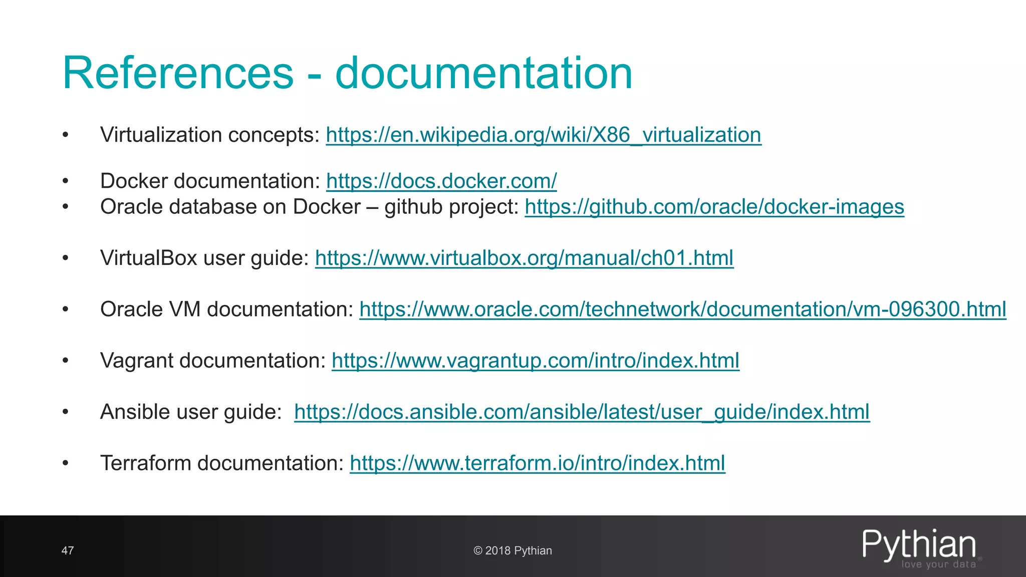 References - documentation • Virtualization concepts: https://en.wikipedia.org/wiki/X86_virtualization • Docker documentation: https://docs.docker.com/ • Oracle database on Docker – github project: https://github.com/oracle/docker-images • VirtualBox user guide: https://www.virtualbox.org/manual/ch01.html • Oracle VM documentation: https://www.oracle.com/technetwork/documentation/vm-096300.html • Vagrant documentation: https://www.vagrantup.com/intro/index.html • Ansible user guide: https://docs.ansible.com/ansible/latest/user_guide/index.html • Terraform documentation: https://www.terraform.io/intro/index.html 47 © 2018 Pythian 